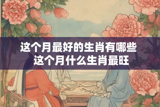 这个月最好的生肖有哪些  这个月什么生肖最旺