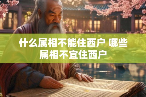 什么属相不能住西户 哪些属相不宜住西户 什么属相不能住西户 哪些属相不宜住西户