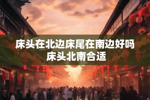 床头在北边床尾在南边好吗 床头北南合适 床头在北边床尾在南边好吗 床头北南合适