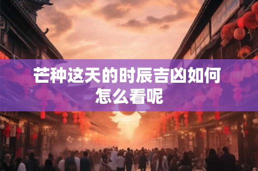 芒种这天的时辰吉凶如何 怎么看呢