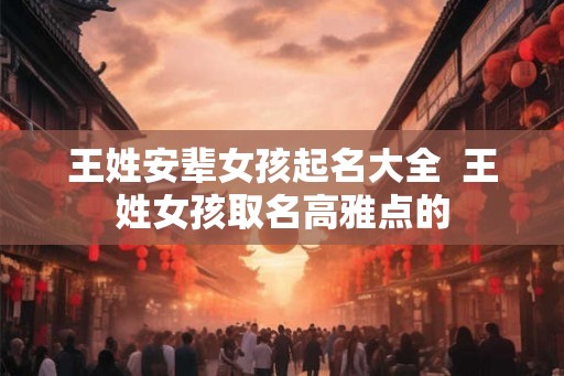 王姓安辈女孩起名大全  王姓女孩取名高雅点的