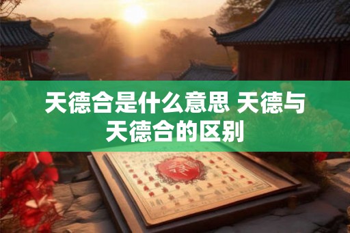 天德合是什么意思 天德与天德合的区别 天德合是什么意思 天德与天德合的区别