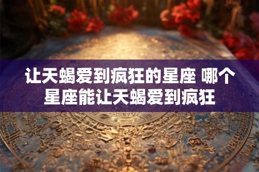 让天蝎爱到疯狂的星座 哪个星座能让天蝎爱到疯狂 让天蝎爱到疯狂的星座 哪个星座能让天蝎爱到疯狂