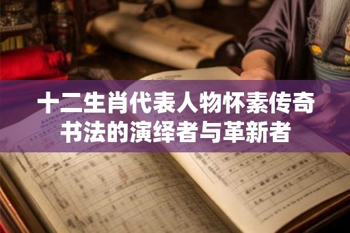 十二生肖代表人物怀素传奇书法的演绎者与革新者