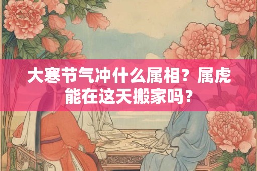 大寒节气冲什么属相？属虎能在这天搬家吗？