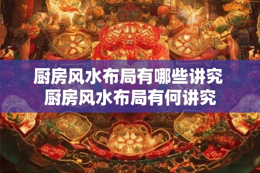 厨房风水布局有哪些讲究 厨房风水布局有何讲究