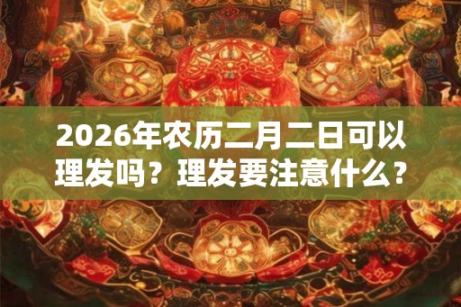 2026年农历二月二日可以理发吗?理发要注意什么? 2026年农历二月二日可以理发吗?理发要注意什么?