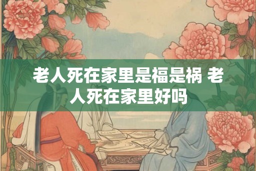 老人死在家里是福是祸 老人死在家里好吗