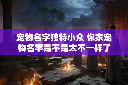 宠物名字独特小众 你家宠物名字是不是太不一样了