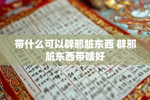 带什么可以辟邪脏东西 辟邪脏东西带啥好 带什么可以辟邪脏东西 辟邪脏东西带啥好