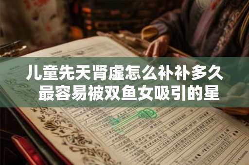 儿童先天肾虚怎么补补多久 最容易被双鱼女吸引的星座男 儿童先天肾虚怎么补补多久 最容易被双鱼女吸引的星座男