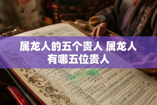 属龙人的五个贵人 属龙人有哪五位贵人