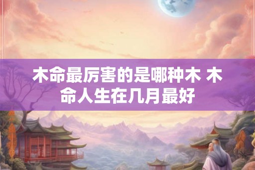 木命最厉害的是哪种木 木命人生在几月最好