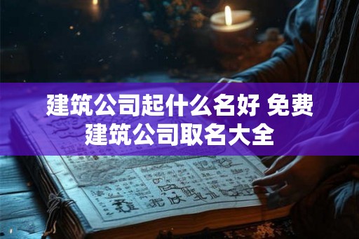 建筑公司起什么名好 免费建筑公司取名大全