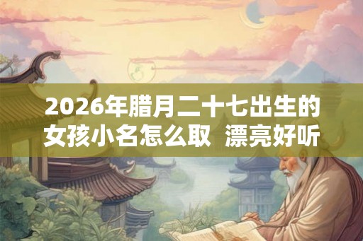 2026年腊月二十七出生的女孩小名怎么取  漂亮好听的乳名