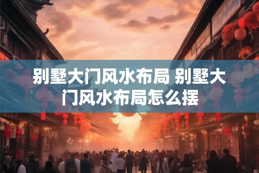 别墅大门风水布局 别墅大门风水布局怎么摆