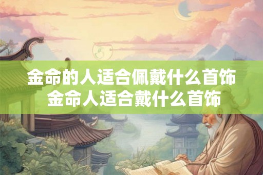 金命的人适合佩戴什么首饰 金命人适合戴什么首饰 金命的人适合佩戴什么首饰 金命人适合戴什么首饰