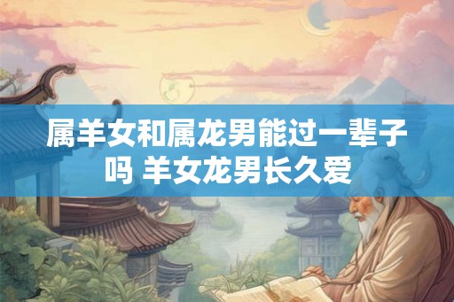 属羊女和属龙男能过一辈子吗 羊女龙男长久爱 属羊女和属龙男能过一辈子吗 羊女龙男长久爱