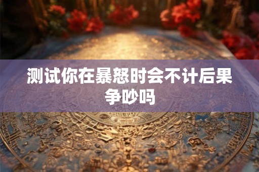 测试你在暴怒时会不计后果争吵吗 测试你在暴怒时会不计后果争吵吗
