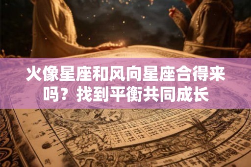 火像星座和风向星座合得来吗？找到平衡共同成长