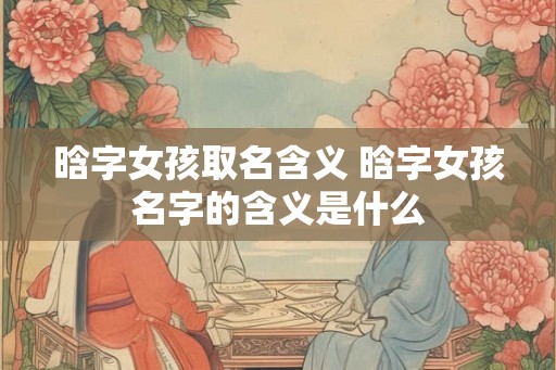 晗字女孩取名含义 晗字女孩名字的含义是什么