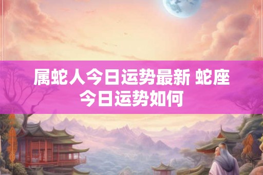 属蛇人今日运势最新 蛇座今日运势如何