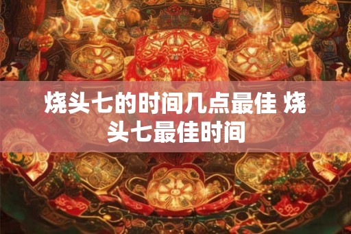 烧头七的时间几点最佳 烧头七最佳时间