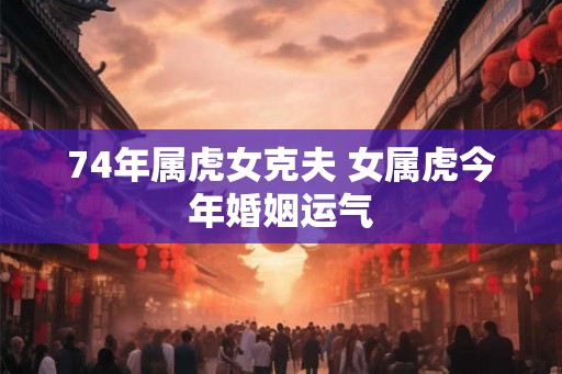 74年属虎女克夫 女属虎今年婚姻运气