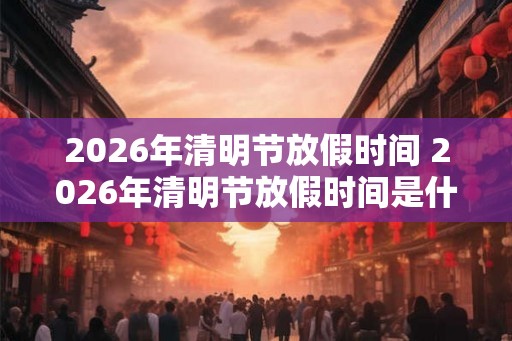 2026年清明节放假时间 2026年清明节放假时间是什么时候