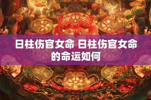 日柱伤官女命 日柱伤官女命的命运如何 日柱伤官女命 日柱伤官女命的命运如何