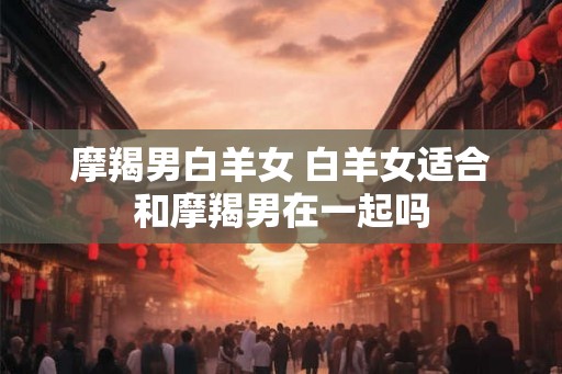 摩羯男白羊女 白羊女适合和摩羯男在一起吗
