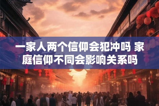 一家人两个信仰会犯冲吗 家庭信仰不同会影响关系吗 一家人两个信仰会犯冲吗 家庭信仰不同会影响关系吗