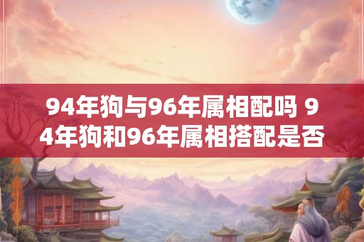 94年狗与96年属相配吗 94年狗和96年属相搭配是否合适