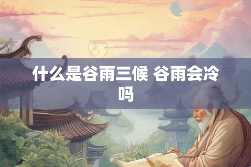 什么是谷雨三候 谷雨会冷吗