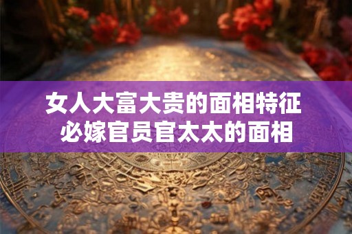 女人大富大贵的面相特征 必嫁官员官太太的面相
