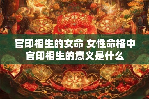 官印相生的女命 女性命格中官印相生的意义是什么