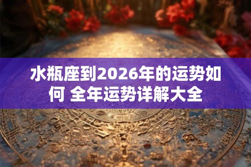 水瓶座到2026年的运势如何 全年运势详解大全