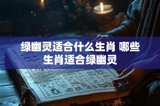 绿幽灵适合什么生肖 哪些生肖适合绿幽灵 绿幽灵适合什么生肖 哪些生肖适合绿幽灵