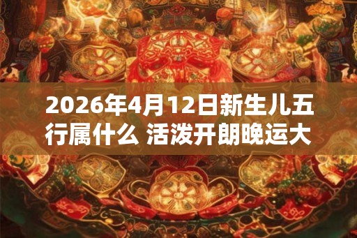 2026年4月12日新生儿五行属什么 活泼开朗晚运大好