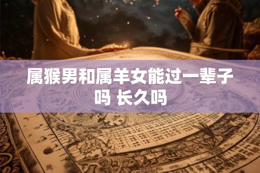 属猴男和属羊女能过一辈子吗 长久吗 属猴男和属羊女能过一辈子吗 长久吗