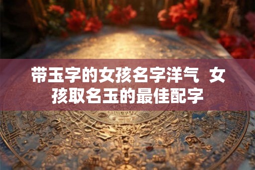 带玉字的女孩名字洋气  女孩取名玉的最佳配字