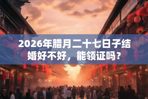 2026年腊月二十七日子结婚好不好，能领证吗？