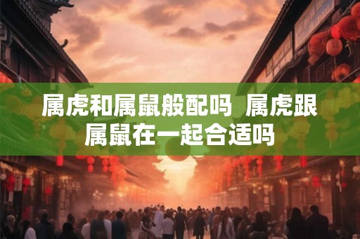 属虎和属鼠般配吗 属虎跟属鼠在一起合适吗 属虎和属鼠般配吗 属虎跟属鼠在一起合适吗