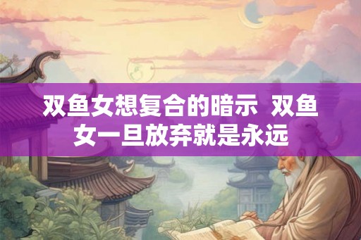 双鱼女想复合的暗示  双鱼女一旦放弃就是永远