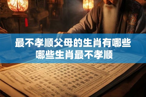 最不孝顺父母的生肖有哪些 哪些生肖最不孝顺