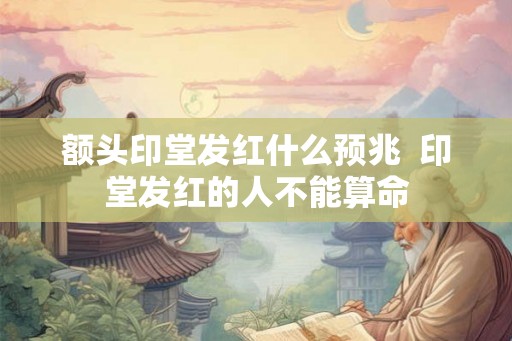 额头印堂发红什么预兆  印堂发红的人不能算命