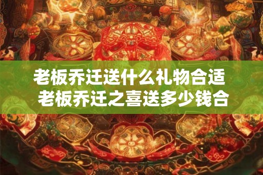 老板乔迁送什么礼物合适  老板乔迁之喜送多少钱合适