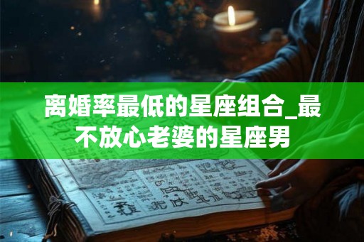 离婚率最低的星座组合_最不放心老婆的星座男 离婚率最低的星座组合_最不放心老婆的星座男