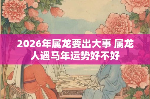 2026年属龙要出大事 属龙人遇马年运势好不好
