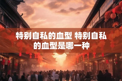 特别自私的血型 特别自私的血型是哪一种 特别自私的血型 特别自私的血型是哪一种